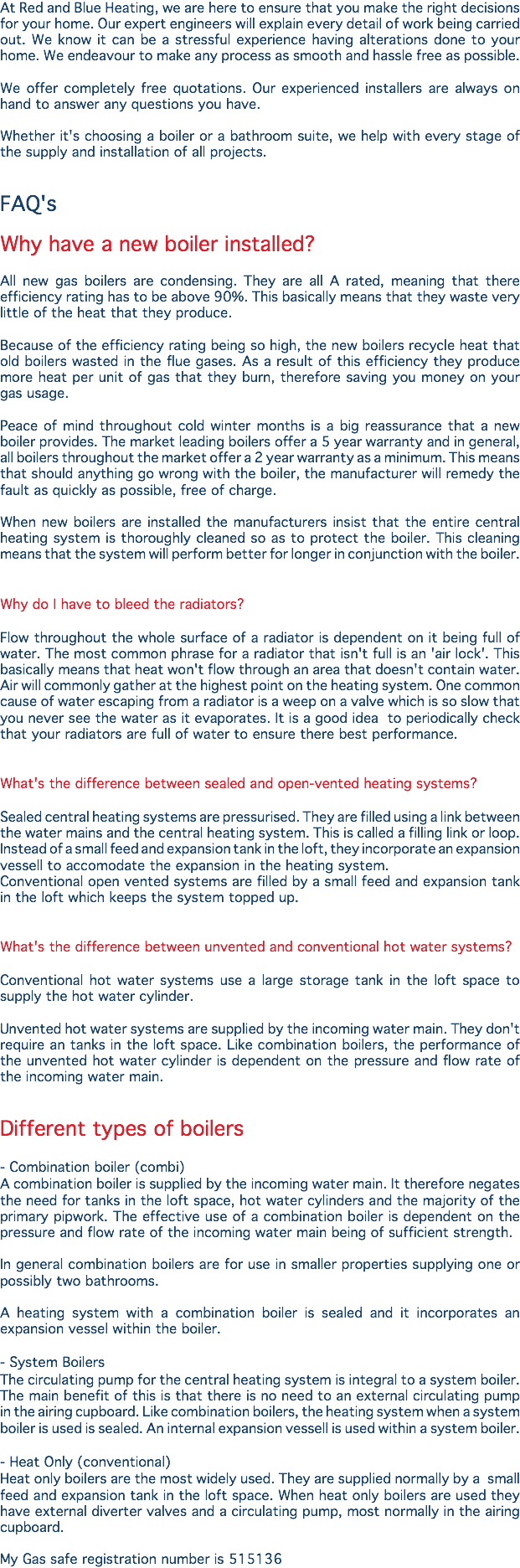 At Red and Blue Heating, we are here to ensure that you make the right decisions for your home. Our expert engineers will explain every detail of work being carried out. We know it can be a stressful experience having alterations done to your home. We endeavour to make any process as smooth and hassle free as possible. We offer completely free quotations. Our experienced installers are always on hand to answer any questions you have. Whether it's choosing a boiler or a bathroom suite, we help with every stage of the supply and installation of all projects. FAQ's Why have a new boiler installed? All new gas boilers are condensing. They are all A rated, meaning that there efficiency rating has to be above 90%. This basically means that they waste very little of the heat that they produce. Because of the efficiency rating being so high, the new boilers recycle heat that old boilers wasted in the flue gases. As a result of this efficiency they produce more heat per unit of gas that they burn, therefore saving you money on your gas usage. Peace of mind throughout cold winter months is a big reassurance that a new boiler provides. The market leading boilers offer a 5 year warranty and in general, all boilers throughout the market offer a 2 year warranty as a minimum. This means that should anything go wrong with the boiler, the manufacturer will remedy the fault as quickly as possible, free of charge. When new boilers are installed the manufacturers insist that the entire central heating system is thoroughly cleaned so as to protect the boiler. This cleaning means that the system will perform better for longer in conjunction with the boiler. Why do I have to bleed the radiators? Flow throughout the whole surface of a radiator is dependent on it being full of water. The most common phrase for a radiator that isn't full is an 'air lock'. This basically means that heat won't flow through an area that doesn't contain water. Air will commonly gather at the highest point on the heating system. One common cause of water escaping from a radiator is a weep on a valve which is so slow that you never see the water as it evaporates. It is a good idea to periodically check that your radiators are full of water to ensure there best performance. What's the difference between sealed and open-vented heating systems? Sealed central heating systems are pressurised. They are filled using a link between the water mains and the central heating system. This is called a filling link or loop. Instead of a small feed and expansion tank in the loft, they incorporate an expansion vessell to accomodate the expansion in the heating system.
Conventional open vented systems are filled by a small feed and expansion tank in the loft which keeps the system topped up. What's the difference between unvented and conventional hot water systems? Conventional hot water systems use a large storage tank in the loft space to supply the hot water cylinder. Unvented hot water systems are supplied by the incoming water main. They don't require an tanks in the loft space. Like combination boilers, the performance of the unvented hot water cylinder is dependent on the pressure and flow rate of the incoming water main. Different types of boilers - Combination boiler (combi)
A combination boiler is supplied by the incoming water main. It therefore negates the need for tanks in the loft space, hot water cylinders and the majority of the primary pipwork. The effective use of a combination boiler is dependent on the pressure and flow rate of the incoming water main being of sufficient strength. In general combination boilers are for use in smaller properties supplying one or possibly two bathrooms. A heating system with a combination boiler is sealed and it incorporates an expansion vessel within the boiler. - System Boilers
The circulating pump for the central heating system is integral to a system boiler. The main benefit of this is that there is no need to an external circulating pump in the airing cupboard. Like combination boilers, the heating system when a system boiler is used is sealed. An internal expansion vessell is used within a system boiler. - Heat Only (conventional)
Heat only boilers are the most widely used. They are supplied normally by a small feed and expansion tank in the loft space. When heat only boilers are used they have external diverter valves and a circulating pump, most normally in the airing cupboard. My Gas safe registration number is 515136